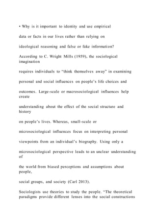 • Why is it important to identity and use empirical
data or facts in our lives rather than relying on
ideological reasoning and false or fake information?
According to C. Wright Mills (1959), the sociological
imagination
requires individuals to “think themselves away” in examining
personal and social influences on people’s life choices and
outcomes. Large-scale or macrosociological influences help
create
understanding about the effect of the social structure and
history
on people’s lives. Whereas, small-scale or
microsociological influences focus on interpreting personal
viewpoints from an individual’s biography. Using only a
microsociological perspective leads to an unclear understanding
of
the world from biased perceptions and assumptions about
people,
social groups, and society (Carl 2013).
Sociologists use theories to study the people. “The theoretical
paradigms provide different lenses into the social constructions
 