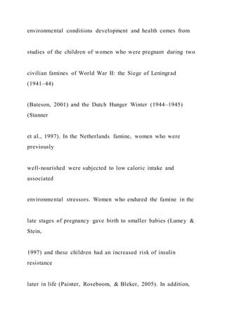 environmental conditions development and health comes from
studies of the children of women who were pregnant during two
civilian famines of World War II: the Siege of Leningrad
(1941–44)
(Bateson, 2001) and the Dutch Hunger Winter (1944–1945)
(Stanner
et al., 1997). In the Netherlands famine, women who were
previously
well-nourished were subjected to low caloric intake and
associated
environmental stressors. Women who endured the famine in the
late stages of pregnancy gave birth to smaller babies (Lumey &
Stein,
1997) and these children had an increased risk of insulin
resistance
later in life (Painter, Roseboom, & Bleker, 2005). In addition,
 