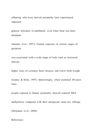 offspring who were starved prenatally later experienced
impaired
glucose tolerance in adulthood, even when food was more
abundant
(Stanner et al., 1997). Famine exposure at various stages of
gestation
was associated with a wide range of risks such as increased
obesity,
higher rates of coronary heart disease, and lower birth weight
(Lumey & Stein, 1997). Interestingly, when examined 60 years
later,
people exposed to famine prenatally showed reduced DNA
methylation compared with their unexposed same-sex siblings
(Heijmans et al., 2008).
References
 