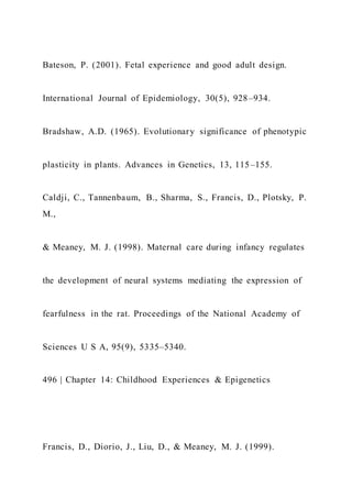 Bateson, P. (2001). Fetal experience and good adult design.
International Journal of Epidemiology, 30(5), 928–934.
Bradshaw, A.D. (1965). Evolutionary significance of phenotypic
plasticity in plants. Advances in Genetics, 13, 115–155.
Caldji, C., Tannenbaum, B., Sharma, S., Francis, D., Plotsky, P.
M.,
& Meaney, M. J. (1998). Maternal care during infancy regulates
the development of neural systems mediating the expression of
fearfulness in the rat. Proceedings of the National Academy of
Sciences U S A, 95(9), 5335–5340.
496 | Chapter 14: Childhood Experiences & Epigenetics
Francis, D., Diorio, J., Liu, D., & Meaney, M. J. (1999).
 