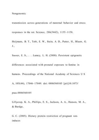 Nongenomic
transmission across generations of maternal behavior and stress
responses in the rat. Science, 286(5442), 1155–1158.
Heijmans, B. T., Tobi, E. W., Stein, A. D., Putter, H., Blauw, G.
J.,
Susser, E. S., . . . Lumey, L. H. (2008). Persistent epigenetic
differences associated with prenatal exposure to famine in
humans. Proceedings of the National Academy of Sciences U S
A, 105(44), 17046–17049. doi: 0806560105 [pii]10.1073/
pnas.0806560105
Lillycrop, K. A., Phillips, E. S., Jackson, A. A., Hanson, M. A.,
& Burdge,
G. C. (2005). Dietary protein restriction of pregnant rats
induces
 