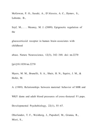 McGowan, P. O., Sasaki, A., D’Alessio, A. C., Dymov, S.,
Labonte, B.,
Szyf, M., . . . Meaney, M. J. (2009). Epigenetic regulation of
the
glucocorticoid receptor in human brain associates with
childhood
abuse. Nature Neuroscience, 12(3), 342–348. doi: nn.2270
[pii]10.1038/nn.2270
Myers, M. M., Brunelli, S. A., Shair, H. N., Squire, J. M., &
Hofer, M.
A. (1989). Relationships between maternal behavior of SHR and
WKY dams and adult blood pressures of cross-fostered F1 pups.
Developmental Psychobiology, 22(1), 55–67.
Oberlander, T. F., Weinberg, J., Papsdorf, M., Grunau, R.,
Misri, S.,
 