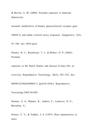 & Devlin, A. M. (2008). Prenatal exposure to maternal
depression,
neonatal methylation of human glucocorticoid receptor gene
(NR3C1) and infant cortisol stress responses. Epigenetics, 3(2),
97–106. doi: 6034 [pii]
Painter, R. C., Roseboom, T. J., & Bleker, O. P. (2005).
Prenatal
exposure to the Dutch famine and disease in later life: an
overview. Reproductive Toxicology, 20(3), 345–352. doi:
S0890-6238(05)00088-2 [pii]10.1016/j. Reproductive
Toxicology.2005.04.005
Stanner, S. A., Bulmer, K., Andres, C., Lantseva, O. E.,
Borodina, V.,
Poteen, V. V., & Yudkin, J. S. (1997). Does malnutrition in
utero
 