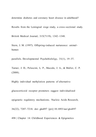 determine diabetes and coronary heart disease in adulthood?
Results from the Leningrad siege study, a cross-sectional study.
British Medical Journal, 315(7119), 1342–1348.
Stern, J. M. (1997). Offspring-induced nurturance: animal-
human
parallels. Developmental Psychobiololgy, 31(1), 19–37.
Turner, J. D., Pelascini, L. P., Macedo, J. A., & Muller, C. P.
(2008).
Highly individual methylation patterns of alternative
glucocorticoid receptor promoters suggest individualized
epigenetic regulatory mechanisms. Nucleic Acids Research,
36(22), 7207–7218. doi: gkn897 [pii] 10.1093/nar/gkn897
498 | Chapter 14: Childhood Experiences & Epigenetics
 