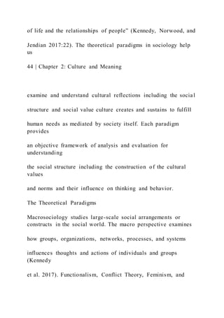 of life and the relationships of people” (Kennedy, Norwood, and
Jendian 2017:22). The theoretical paradigms in sociology help
us
44 | Chapter 2: Culture and Meaning
examine and understand cultural reflections including the social
structure and social value culture creates and sustains to fulfill
human needs as mediated by society itself. Each paradigm
provides
an objective framework of analysis and evaluation for
understanding
the social structure including the construction of the cultural
values
and norms and their influence on thinking and behavior.
The Theoretical Paradigms
Macrosociology studies large-scale social arrangements or
constructs in the social world. The macro perspective examines
how groups, organizations, networks, processes, and systems
influences thoughts and actions of individuals and groups
(Kennedy
et al. 2017). Functionalism, Conflict Theory, Feminism, and
 