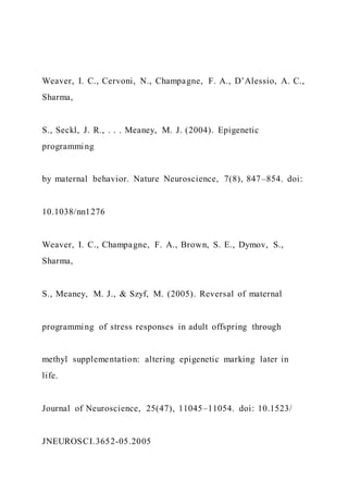 Weaver, I. C., Cervoni, N., Champagne, F. A., D’Alessio, A. C.,
Sharma,
S., Seckl, J. R., . . . Meaney, M. J. (2004). Epigenetic
programming
by maternal behavior. Nature Neuroscience, 7(8), 847–854. doi:
10.1038/nn1276
Weaver, I. C., Champagne, F. A., Brown, S. E., Dymov, S.,
Sharma,
S., Meaney, M. J., & Szyf, M. (2005). Reversal of maternal
programming of stress responses in adult offspring through
methyl supplementation: altering epigenetic marking later in
life.
Journal of Neuroscience, 25(47), 11045–11054. doi: 10.1523/
JNEUROSCI.3652-05.2005
 