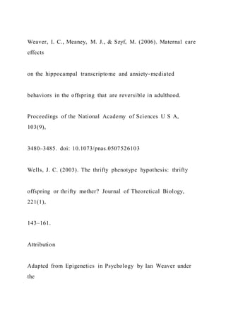 Weaver, I. C., Meaney, M. J., & Szyf, M. (2006). Maternal care
effects
on the hippocampal transcriptome and anxiety-mediated
behaviors in the offspring that are reversible in adulthood.
Proceedings of the National Academy of Sciences U S A,
103(9),
3480–3485. doi: 10.1073/pnas.0507526103
Wells, J. C. (2003). The thrifty phenotype hypothesis: thrifty
offspring or thrifty mother? Journal of Theoretical Biology,
221(1),
143–161.
Attribution
Adapted from Epigenetics in Psychology by Ian Weaver under
the
 