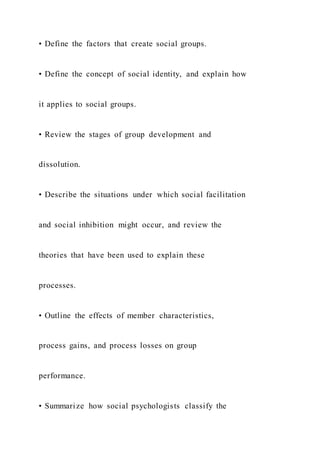 • Define the factors that create social groups.
• Define the concept of social identity, and explain how
it applies to social groups.
• Review the stages of group development and
dissolution.
• Describe the situations under which social facilitation
and social inhibition might occur, and review the
theories that have been used to explain these
processes.
• Outline the effects of member characteristics,
process gains, and process losses on group
performance.
• Summarize how social psychologists classify the
 