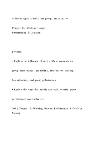 different types of tasks that groups are asked to
Chapter 15: Working Groups:
Performance & Decision
perform.
• Explain the influence of each of these concepts on
group performance: groupthink, information sharing,
brainstorming, and group polarization.
• Review the ways that people can work to make group
performance more effective.
504 | Chapter 15: Working Groups: Performance & Decision
Making
 