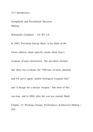 15.1 Introduction
Groupthink and Presidential Decision
Making
Wikimedia Commons – CC BY 2.0.
In 2003, President George Bush, in his State of the
Union address, made specific claims about Iraq’s
weapons of mass destruction. The president claimed
that there was evidence for “500 tons of sarin, mustard,
and VX nerve agent; mobile biological weapons labs”
and “a design for a nuclear weapon.” But none of this
was true, and in 2004, after the war was started, Bush
Chapter 15: Working Groups: Performance & Decision Making |
505
 