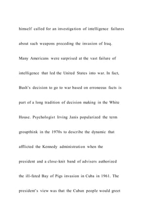 himself called for an investigation of intelligence failures
about such weapons preceding the invasion of Iraq.
Many Americans were surprised at the vast failure of
intelligence that led the United States into war. In fact,
Bush’s decision to go to war based on erroneous facts is
part of a long tradition of decision making in the White
House. Psychologist Irving Janis popularized the term
groupthink in the 1970s to describe the dynamic that
afflicted the Kennedy administration when the
president and a close-knit band of advisers authorized
the ill-fated Bay of Pigs invasion in Cuba in 1961. The
president’s view was that the Cuban people would greet
 