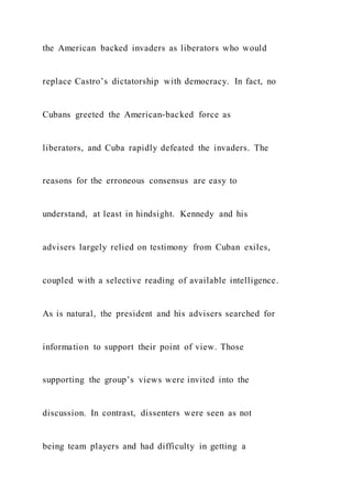 the American backed invaders as liberators who would
replace Castro’s dictatorship with democracy. In fact, no
Cubans greeted the American-backed force as
liberators, and Cuba rapidly defeated the invaders. The
reasons for the erroneous consensus are easy to
understand, at least in hindsight. Kennedy and his
advisers largely relied on testimony from Cuban exiles,
coupled with a selective reading of available intelligence.
As is natural, the president and his advisers searched for
information to support their point of view. Those
supporting the group’s views were invited into the
discussion. In contrast, dissenters were seen as not
being team players and had difficulty in getting a
 