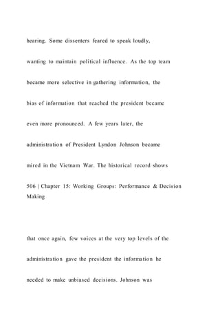 hearing. Some dissenters feared to speak loudly,
wanting to maintain political influence. As the top team
became more selective in gathering information, the
bias of information that reached the president became
even more pronounced. A few years later, the
administration of President Lyndon Johnson became
mired in the Vietnam War. The historical record shows
506 | Chapter 15: Working Groups: Performance & Decision
Making
that once again, few voices at the very top levels of the
administration gave the president the information he
needed to make unbiased decisions. Johnson was
 