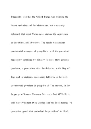 frequently told that the United States was winning the
hearts and minds of the Vietnamese but was rarely
informed that most Vietnamese viewed the Americans
as occupiers, not liberators. The result was another
presidential example of groupthink, with the president
repeatedly surprised by military failures. How could a
president, a generation after the debacles at the Bay of
Pigs and in Vietnam, once again fall prey to the well-
documented problem of groupthink? The answer, in the
language of former Treasury Secretary Paul O’Neill, is
that Vice President Dick Cheney and his allies formed “a
praetorian guard that encircled the president” to block
 
