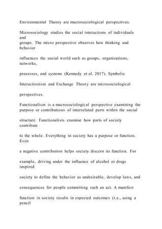 Environmental Theory are macrosociological perspectives.
Microsociology studies the social interactions of individuals
and
groups. The micro perspective observes how thinking and
behavior
influences the social world such as groups, organizations,
networks,
processes, and systems (Kennedy et al. 2017). Symbolic
Interactionism and Exchange Theory are microsociological
perspectives.
Functionalism is a macrosociological perspective examining the
purpose or contributions of interrelated parts within the social
structure. Functionalists examine how parts of society
contribute
to the whole. Everything in society has a purpose or function.
Even
a negative contribution helps society discern its function. For
example, driving under the influence of alcohol or drugs
inspired
society to define the behavior as undesirable, develop laws, and
consequences for people committing such an act. A manifest
function in society results in expected outcomes (i.e., using a
pencil
 
