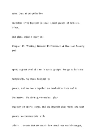 same. Just as our primitive
ancestors lived together in small social groups of families,
tribes,
and clans, people today still
Chapter 15: Working Groups: Performance & Decision Making |
507
spend a great deal of time in social groups. We go to bars and
restaurants, we study together in
groups, and we work together on production lines and in
businesses. We form governments, play
together on sports teams, and use Internet chat rooms and user
groups to communicate with
others. It seems that no matter how much our world changes,
 