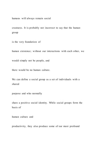 humans will always remain social
creatures. It is probably not incorrect to say that the human
group
is the very foundation of
human existence; without our interactions with each other, we
would simply not be people, and
there would be no human culture.
We can define a social group as a set of individuals with a
shared
purpose and who normally
share a positive social identity. While social groups form the
basis of
human culture and
productivity, they also produce some of our most profound
 