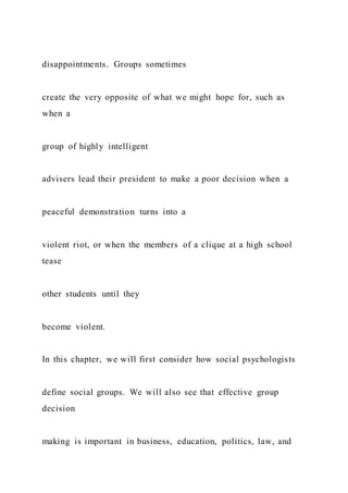 disappointments. Groups sometimes
create the very opposite of what we might hope for, such as
when a
group of highly intelligent
advisers lead their president to make a poor decision when a
peaceful demonstration turns into a
violent riot, or when the members of a clique at a high school
tease
other students until they
become violent.
In this chapter, we will first consider how social psychologists
define social groups. We will also see that effective group
decision
making is important in business, education, politics, law, and
 