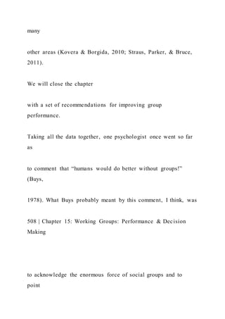 many
other areas (Kovera & Borgida, 2010; Straus, Parker, & Bruce,
2011).
We will close the chapter
with a set of recommendations for improving group
performance.
Taking all the data together, one psychologist once went so far
as
to comment that “humans would do better without groups!”
(Buys,
1978). What Buys probably meant by this comment, I think, was
508 | Chapter 15: Working Groups: Performance & Decision
Making
to acknowledge the enormous force of social groups and to
point
 