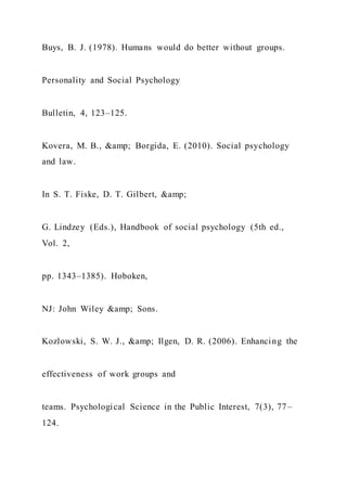 Buys, B. J. (1978). Humans would do better without groups.
Personality and Social Psychology
Bulletin, 4, 123–125.
Kovera, M. B., &amp; Borgida, E. (2010). Social psychology
and law.
In S. T. Fiske, D. T. Gilbert, &amp;
G. Lindzey (Eds.), Handbook of social psychology (5th ed.,
Vol. 2,
pp. 1343–1385). Hoboken,
NJ: John Wiley &amp; Sons.
Kozlowski, S. W. J., &amp; Ilgen, D. R. (2006). Enhancing the
effectiveness of work groups and
teams. Psychological Science in the Public Interest, 7(3), 77–
124.
 