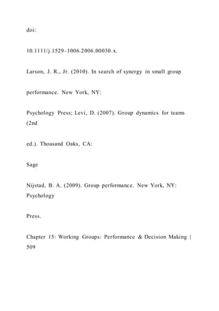 doi:
10.1111/j.1529–1006.2006.00030.x.
Larson, J. R., Jr. (2010). In search of synergy in small group
performance. New York, NY:
Psychology Press; Levi, D. (2007). Group dynamics for teams
(2nd
ed.). Thousand Oaks, CA:
Sage
Nijstad, B. A. (2009). Group performance. New York, NY:
Psychology
Press.
Chapter 15: Working Groups: Performance & Decision Making |
509
 