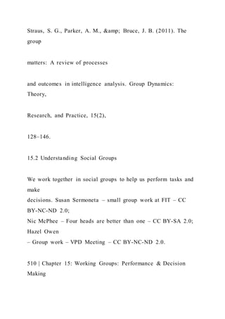 Straus, S. G., Parker, A. M., &amp; Bruce, J. B. (2011). The
group
matters: A review of processes
and outcomes in intelligence analysis. Group Dynamics:
Theory,
Research, and Practice, 15(2),
128–146.
15.2 Understanding Social Groups
We work together in social groups to help us perform tasks and
make
decisions. Susan Sermoneta – small group work at FIT – CC
BY-NC-ND 2.0;
Nic McPhee – Four heads are better than one – CC BY-SA 2.0;
Hazel Owen
– Group work – VPD Meeting – CC BY-NC-ND 2.0.
510 | Chapter 15: Working Groups: Performance & Decision
Making
 