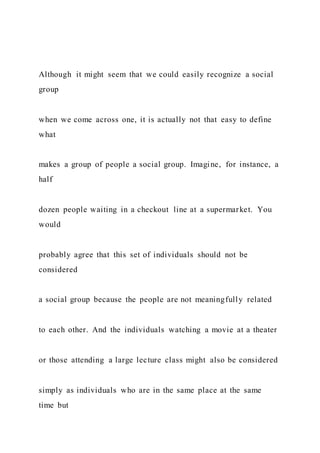 Although it might seem that we could easily recognize a social
group
when we come across one, it is actually not that easy to define
what
makes a group of people a social group. Imagine, for instance, a
half
dozen people waiting in a checkout line at a supermarket. You
would
probably agree that this set of individuals should not be
considered
a social group because the people are not meaningfully related
to each other. And the individuals watching a movie at a theater
or those attending a large lecture class might also be considered
simply as individuals who are in the same place at the same
time but
 