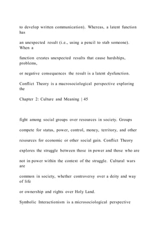 to develop written communication). Whereas, a latent function
has
an unexpected result (i.e., using a pencil to stab someone).
When a
function creates unexpected results that cause hardships,
problems,
or negative consequences the result is a latent dysfunction.
Conflict Theory is a macrosociological perspective exploring
the
Chapter 2: Culture and Meaning | 45
fight among social groups over resources in society. Groups
compete for status, power, control, money, territory, and other
resources for economic or other social gain. Conflict Theory
explores the struggle between those in power and those who are
not in power within the context of the struggle. Cultural wars
are
common in society, whether controversy over a deity and way
of life
or ownership and rights over Holy Land.
Symbolic Interactionism is a microsociological perspective
 