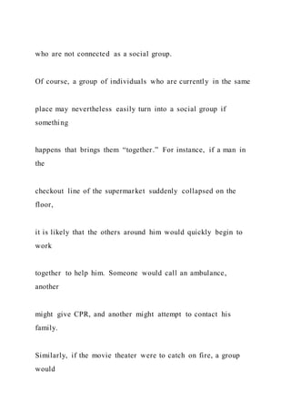 who are not connected as a social group.
Of course, a group of individuals who are currently in the same
place may nevertheless easily turn into a social group if
something
happens that brings them “together.” For instance, if a man in
the
checkout line of the supermarket suddenly collapsed on the
floor,
it is likely that the others around him would quickly begin to
work
together to help him. Someone would call an ambulance,
another
might give CPR, and another might attempt to contact his
family.
Similarly, if the movie theater were to catch on fire, a group
would
 