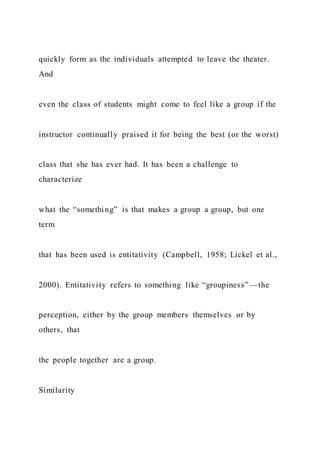 quickly form as the individuals attempted to leave the theater.
And
even the class of students might come to feel like a group if the
instructor continually praised it for being the best (or the worst)
class that she has ever had. It has been a challenge to
characterize
what the “something” is that makes a group a group, but one
term
that has been used is entitativity (Campbell, 1958; Lickel et al.,
2000). Entitativity refers to something like “groupiness”—the
perception, either by the group members themselves or by
others, that
the people together are a group.
Similarity
 