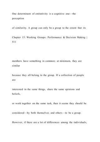 One determinant of entitativity is a cognitive one—the
perception
of similarity. A group can only be a group to the extent that its
Chapter 15: Working Groups: Performance & Decision Making |
511
members have something in common; at minimum, they are
similar
because they all belong to the group. If a collection of people
are
interested in the same things, share the same opinions and
beliefs,
or work together on the same task, then it seems they should be
considered—by both themselves and others—to be a group.
However, if there are a lot of differences among the individuals,
 