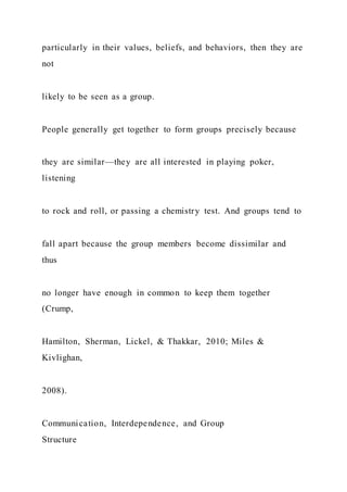 particularly in their values, beliefs, and behaviors, then they are
not
likely to be seen as a group.
People generally get together to form groups precisely because
they are similar—they are all interested in playing poker,
listening
to rock and roll, or passing a chemistry test. And groups tend to
fall apart because the group members become dissimilar and
thus
no longer have enough in common to keep them together
(Crump,
Hamilton, Sherman, Lickel, & Thakkar, 2010; Miles &
Kivlighan,
2008).
Communication, Interdependence, and Group
Structure
 
