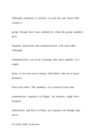 Although similarity is critical, it is not the only factor that
creates a
group. Groups have more entitativity when the group members
have
frequent interaction and communication with each other.
Although
communication can occur in groups that meet together in a
single
place, it can also occur among individuals who are at great
distances
from each other. The members of a research team who
communicate regularly via Skype, for instance, might have
frequent
interactions and feel as if they are a group even though they
never
or rarely meet in person.
 
