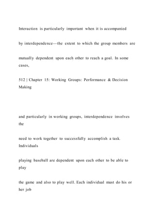 Interaction is particularly important when it is accompanied
by interdependence—the extent to which the group members are
mutually dependent upon each other to reach a goal. In some
cases,
512 | Chapter 15: Working Groups: Performance & Decision
Making
and particularly in working groups, interdependence involves
the
need to work together to successfully accomplish a task.
Individuals
playing baseball are dependent upon each other to be able to
play
the game and also to play well. Each individual must do his or
her job
 