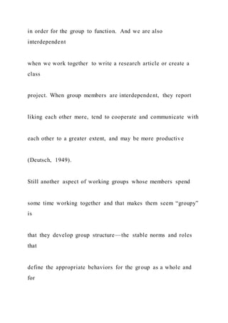 in order for the group to function. And we are also
interdependent
when we work together to write a research article or create a
class
project. When group members are interdependent, they report
liking each other more, tend to cooperate and communicate with
each other to a greater extent, and may be more productive
(Deutsch, 1949).
Still another aspect of working groups whose members spend
some time working together and that makes them seem “groupy”
is
that they develop group structure—the stable norms and roles
that
define the appropriate behaviors for the group as a whole and
for
 