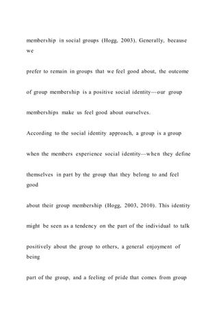 membership in social groups (Hogg, 2003). Generally, because
we
prefer to remain in groups that we feel good about, the outcome
of group membership is a positive social identity—our group
memberships make us feel good about ourselves.
According to the social identity approach, a group is a group
when the members experience social identity—when they define
themselves in part by the group that they belong to and feel
good
about their group membership (Hogg, 2003, 2010). This identity
might be seen as a tendency on the part of the individual to talk
positively about the group to others, a general enjoyment of
being
part of the group, and a feeling of pride that comes from group
 