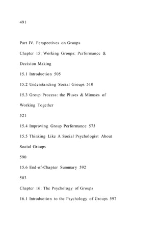 491
Part IV. Perspectives on Groups
Chapter 15: Working Groups: Performance &
Decision Making
15.1 Introduction 505
15.2 Understanding Social Groups 510
15.3 Group Process: the Pluses & Minuses of
Working Together
521
15.4 Improving Group Performance 573
15.5 Thinking Like A Social Psychologist About
Social Groups
590
15.6 End-of-Chapter Summary 592
503
Chapter 16: The Psychology of Groups
16.1 Introduction to the Psychology of Groups 597
 