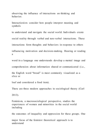 observing the influence of interactions on thinking and
behavior.
Interactionists consider how people interpret meaning and
symbols
to understand and navigate the social world. Individuals create
social reality through verbal and non-verbal interactions. These
interactions form thoughts and behaviors in response to others
influencing motivation and decision-making. Hearing or reading
a
word in a language one understands develop a mental image and
comprehension about information shared or communicated (i.e.,
the English word “bread” is most commonly visualized as a
slice or
loaf and considered a food item).
There are three modern approaches to sociological theory (Carl
2013).
Feminism, a macrosociological perspective, studies the
experiences of women and minorities in the social world
including
the outcomes of inequality and oppression for these groups. One
major focus of the feminist theoretical approach is to
understand
 