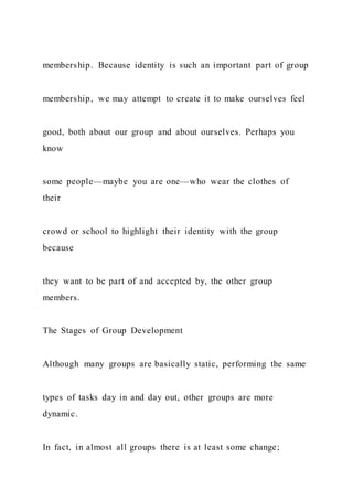 membership. Because identity is such an important part of group
membership, we may attempt to create it to make ourselves feel
good, both about our group and about ourselves. Perhaps you
know
some people—maybe you are one—who wear the clothes of
their
crowd or school to highlight their identity with the group
because
they want to be part of and accepted by, the other group
members.
The Stages of Group Development
Although many groups are basically static, performing the same
types of tasks day in and day out, other groups are more
dynamic.
In fact, in almost all groups there is at least some change;
 