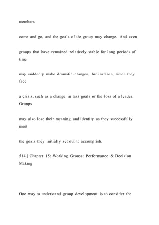 members
come and go, and the goals of the group may change. And even
groups that have remained relatively stable for long periods of
time
may suddenly make dramatic changes, for instance, when they
face
a crisis, such as a change in task goals or the loss of a leader.
Groups
may also lose their meaning and identity as they successfully
meet
the goals they initially set out to accomplish.
514 | Chapter 15: Working Groups: Performance & Decision
Making
One way to understand group development is to consider the
 