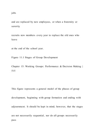jobs
and are replaced by new employees, or when a fraternity or
sorority
recruits new members every year to replace the old ones who
leave
at the end of the school year.
Figure 11.1 Stages of Group Development
Chapter 15: Working Groups: Performance & Decision Making |
515
This figure represents a general model of the phases of group
development, beginning with group formation and ending with
adjournment. It should be kept in mind, however, that the stages
are not necessarily sequential, nor do all groups necessarily
pass
 