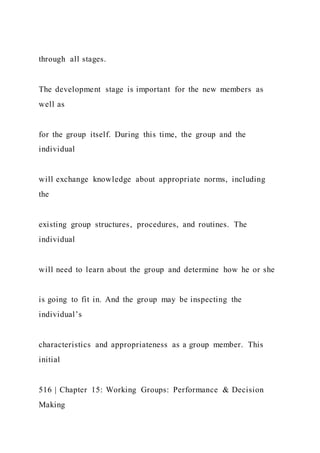 through all stages.
The development stage is important for the new members as
well as
for the group itself. During this time, the group and the
individual
will exchange knowledge about appropriate norms, including
the
existing group structures, procedures, and routines. The
individual
will need to learn about the group and determine how he or she
is going to fit in. And the group may be inspecting the
individual’s
characteristics and appropriateness as a group member. This
initial
516 | Chapter 15: Working Groups: Performance & Decision
Making
 