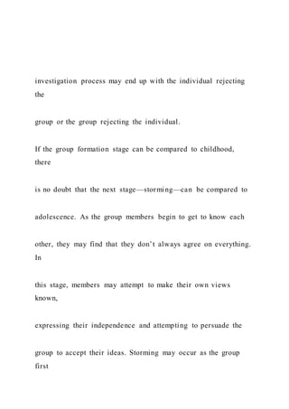 investigation process may end up with the individual rejecting
the
group or the group rejecting the individual.
If the group formation stage can be compared to childhood,
there
is no doubt that the next stage—storming—can be compared to
adolescence. As the group members begin to get to know each
other, they may find that they don’t always agree on everything.
In
this stage, members may attempt to make their own views
known,
expressing their independence and attempting to persuade the
group to accept their ideas. Storming may occur as the group
first
 