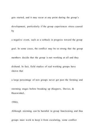 gets started, and it may recur at any point during the group’s
development, particularly if the group experiences stress caused
by
a negative event, such as a setback in progress toward the group
goal. In some cases, the conflict may be so strong that the group
members decide that the group is not working at all and they
disband. In fact, field studies of real working groups have
shown that
a large percentage of new groups never get past the forming and
storming stages before breaking up (Kuypers, Davies, &
Hazewinkel,
1986).
Although storming can be harmful to group functioning and thus
groups must work to keep it from escalating, some conflict
 