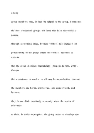 among
group members may, in fact, be helpful to the group. Sometimes
the most successful groups are those that have successfully
passed
through a storming stage, because conflict may increase the
productivity of the group unless the conflict becomes so
extreme
that the group disbands prematurely (Rispens & Jehn, 2011).
Groups
that experience no conflict at all may be unproductive because
the members are bored, uninvolved, and unmotivated, and
because
they do not think creatively or openly about the topics of
relevance
to them. In order to progress, the group needs to develop new
 