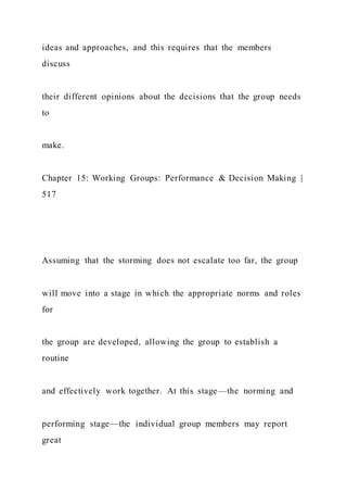 ideas and approaches, and this requires that the members
discuss
their different opinions about the decisions that the group needs
to
make.
Chapter 15: Working Groups: Performance & Decision Making |
517
Assuming that the storming does not escalate too far, the group
will move into a stage in which the appropriate norms and roles
for
the group are developed, allowing the group to establish a
routine
and effectively work together. At this stage—the norming and
performing stage—the individual group members may report
great
 