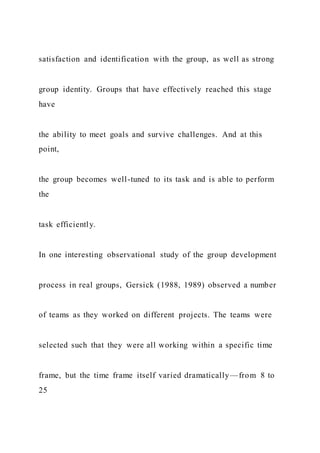 satisfaction and identification with the group, as well as strong
group identity. Groups that have effectively reached this stage
have
the ability to meet goals and survive challenges. And at this
point,
the group becomes well-tuned to its task and is able to perform
the
task efficiently.
In one interesting observational study of the group development
process in real groups, Gersick (1988, 1989) observed a number
of teams as they worked on different projects. The teams were
selected such that they were all working within a specific time
frame, but the time frame itself varied dramatically—from 8 to
25
 