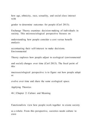 how age, ethnicity, race, sexuality, and social class interact
with
gender to determine outcomes for people (Carl 2013).
Exchange Theory examines decision-making of individuals in
society. This microsociological perspective focuses on
understanding how people consider a cost versus benefit
analysis
accentuating their self-interest to make decisions.
Environmental
Theory explores how people adjust to ecological (environmental
and social) changes over time (Carl 2013). The focal point of
this
macrosociological perspective is to figure out how people adapt
or
evolve over time and share the same ecological space.
Applying Theories
46 | Chapter 2: Culture and Meaning
Functionalists view how people work together to create society
as a whole. From this perspective, societies needs culture to
exist
 