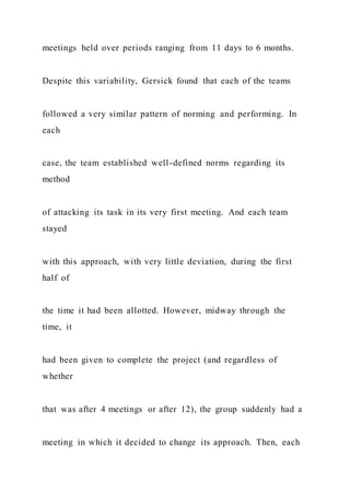 meetings held over periods ranging from 11 days to 6 months.
Despite this variability, Gersick found that each of the teams
followed a very similar pattern of norming and performing. In
each
case, the team established well-defined norms regarding its
method
of attacking its task in its very first meeting. And each team
stayed
with this approach, with very little deviation, during the first
half of
the time it had been allotted. However, midway through the
time, it
had been given to complete the project (and regardless of
whether
that was after 4 meetings or after 12), the group suddenly had a
meeting in which it decided to change its approach. Then, each
 