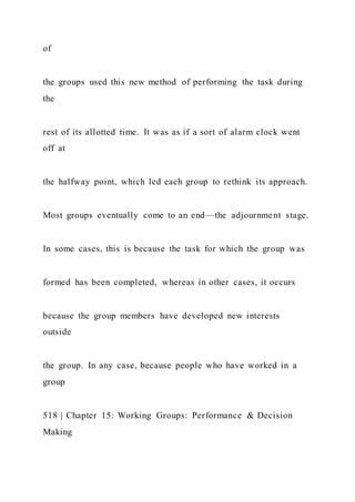 of
the groups used this new method of performing the task during
the
rest of its allotted time. It was as if a sort of alarm clock went
off at
the halfway point, which led each group to rethink its approach.
Most groups eventually come to an end—the adjournment stage.
In some cases, this is because the task for which the group was
formed has been completed, whereas in other cases, it occurs
because the group members have developed new interests
outside
the group. In any case, because people who have worked in a
group
518 | Chapter 15: Working Groups: Performance & Decision
Making
 